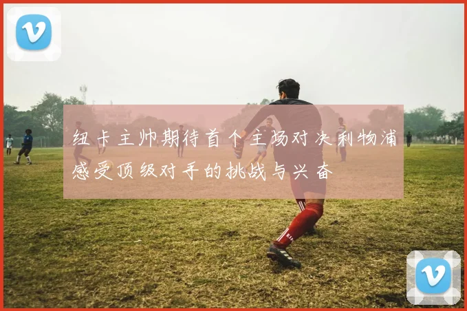 纽卡主帅期待首个主场对决利物浦感受顶级对手的挑战与兴奋