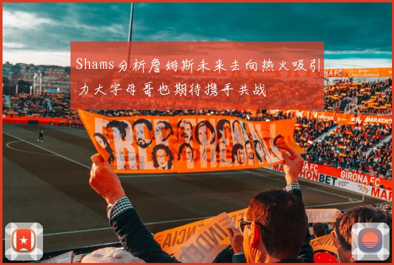 Shams分析詹姆斯未来去向热火吸引力大字母哥也期待携手共战