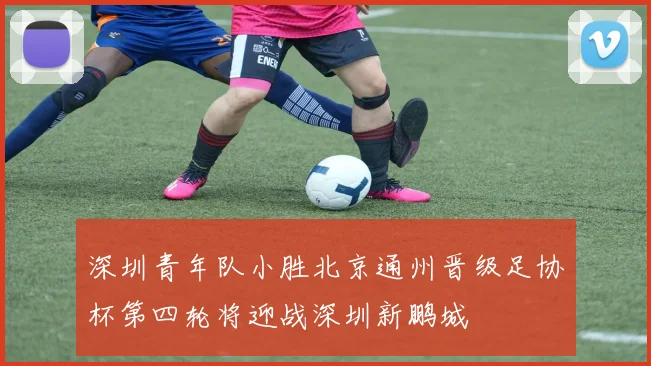 深圳青年队小胜北京通州晋级足协杯第四轮将迎战深圳新鹏城