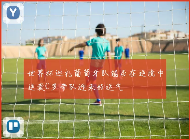 世界杯巡礼葡萄牙队能否在逆境中逆袭C罗带队迎来好运气