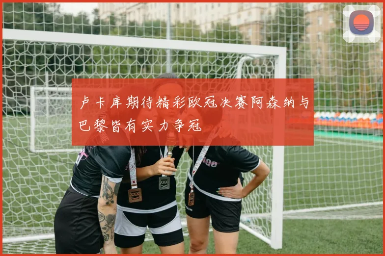 卢卡库期待精彩欧冠决赛阿森纳与巴黎皆有实力争冠