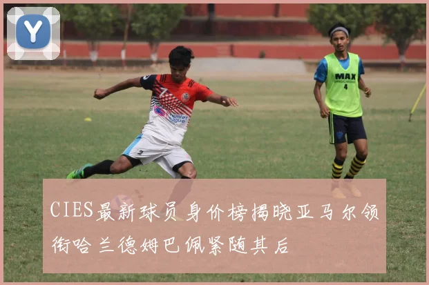 CIES最新球员身价榜揭晓亚马尔领衔哈兰德姆巴佩紧随其后