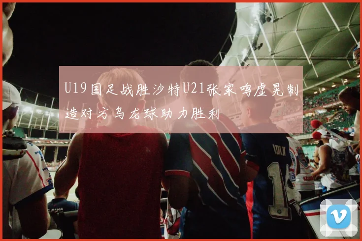U19国足战胜沙特U21张家鸣虚晃制造对方乌龙球助力胜利