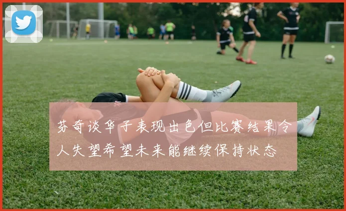 芬奇谈华子表现出色但比赛结果令人失望希望未来能继续保持状态