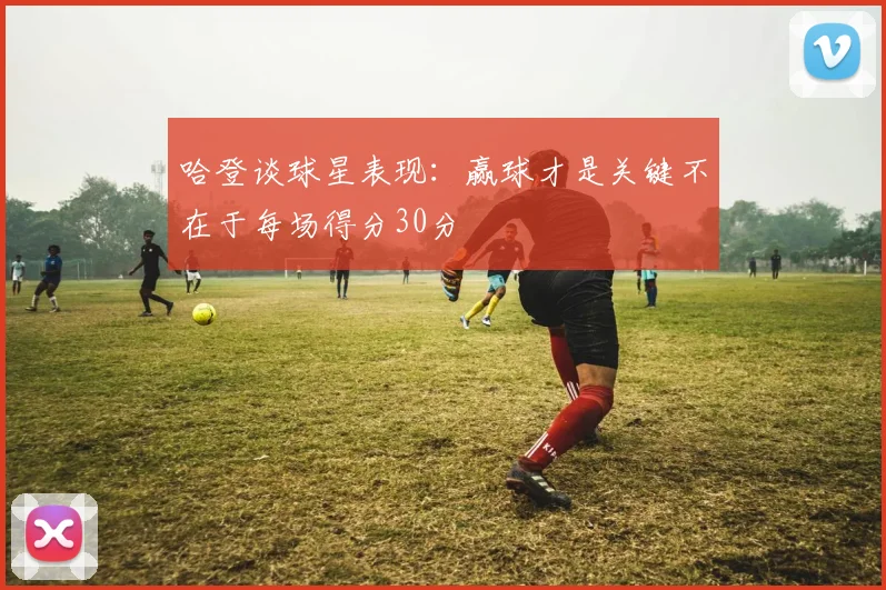 哈登谈球星表现：赢球才是关键不在于每场得分30分