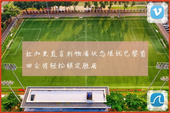 杜加里直言利物浦状态堪忧巴黎首回合将轻松锁定胜局