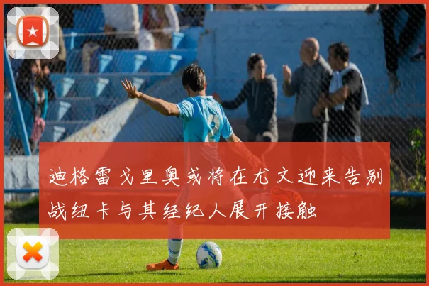 迪格雷戈里奥或将在尤文迎来告别战纽卡与其经纪人展开接触