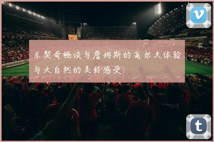 东契奇畅谈与詹姆斯的高尔夫体验与大自然的美好感受