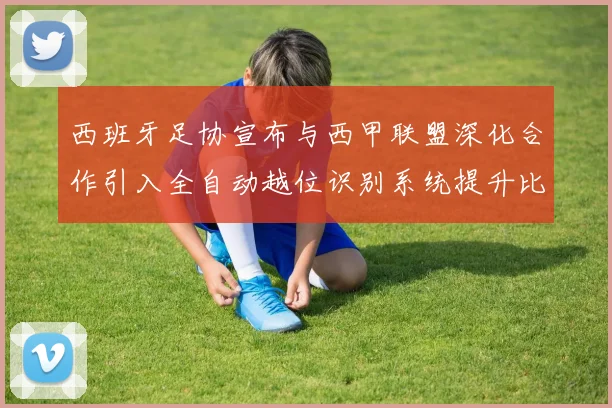 西班牙足协宣布与西甲联盟深化合作引入全自动越位识别系统提升比赛公正性