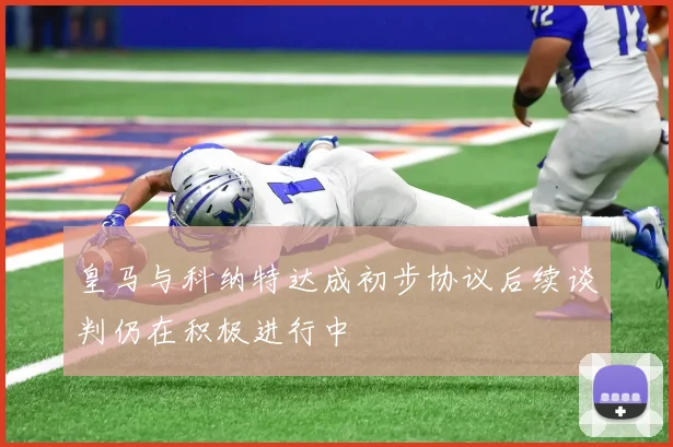 皇马与科纳特达成初步协议后续谈判仍在积极进行中