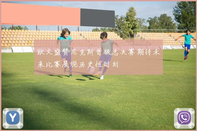欧文盛赞尼克斯晋级总决赛期待未来比赛展现历史性时刻