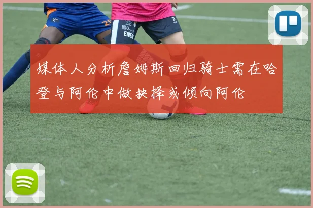 媒体人分析詹姆斯回归骑士需在哈登与阿伦中做抉择或倾向阿伦
