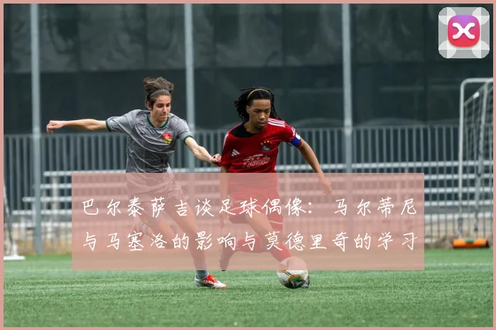 巴尔泰萨吉谈足球偶像：马尔蒂尼与马塞洛的影响与莫德里奇的学习价值