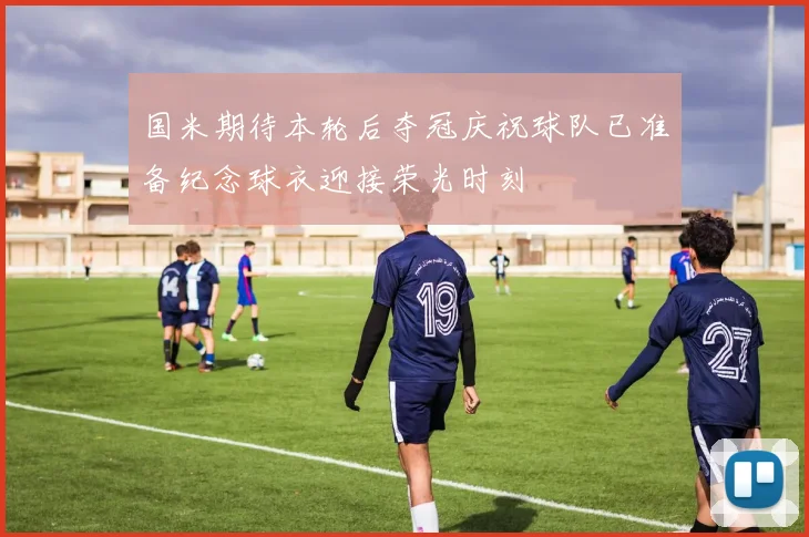 国米期待本轮后夺冠庆祝球队已准备纪念球衣迎接荣光时刻