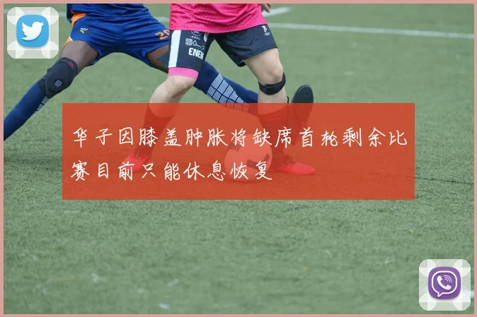 华子因膝盖肿胀将缺席首轮剩余比赛目前只能休息恢复